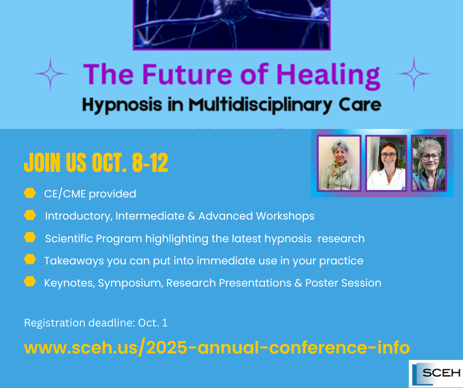 Image of the SCEH 2025 Annual Conference,  themed The Future of Healing Hypnosis in Multidisciplinary Care, scheduled for October 8-12 and featuring CE/CME for Introductory, Intermediate & Advanced Workshops and a Scientific Program highlighting the latest hypnosis research.  Includes Workshops, Keynotes, Symposium, Research Presentations & Poster Session. Registration deadline: Oct. 1 2025. More info:https://www.sceh.us/2025-annual-conference-info